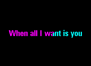 When all I want is you