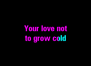 Your love not

to grow cold