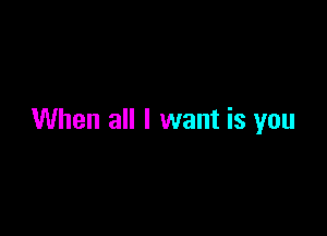 When all I want is you