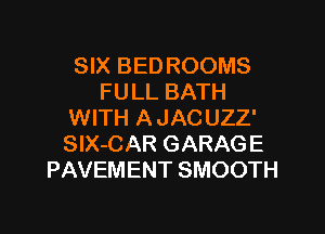 SIX BED ROOMS
FULL BATH
WITH A JACUZZ'
SlX-CAR GARAGE
PAVEMENT SMOOTH