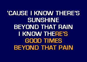 'CAUSE I KNOW THERE'S
SUNSHINE
BEYOND THAT RAIN
I KNOW THERE'S
GOOD TIMES
BEYOND THAT PAIN