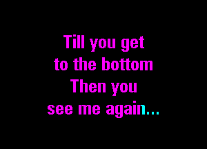 Till you get
to the bottom

Then you
see me again...