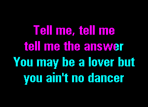 Tell me, tell me
tell me the answer

You may be a lover but
you ain't no dancer