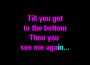 Till you get
to the bottom

Then you
see me again...