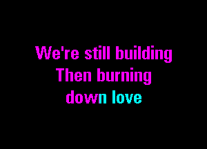 We're still building

Then burning
down love