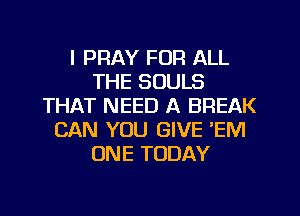 I PRAY FOR ALL
THE SOULS
THAT NEED A BREAK
CAN YOU GIVE EM
ONE TODAY