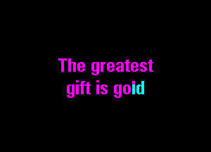 The greatest

gift is gold