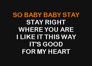 SO BABY BABY STAY
STAY RIGHT
WHERE YOU ARE
I LIKE IT THIS WAY
IT'S GOOD
FOR MY HEART