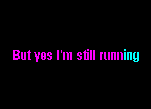 But yes I'm still running