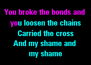 You broke the bonds and

you loosen the chains
Carried the cross
And my shame and
my shame