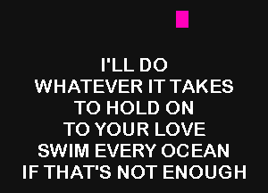 I'LL D0
WHATEVER IT TAKES
TO HOLD ON
TO YOUR LOVE
SWIM EVERY OCEAN
IF THAT'S NOT ENOUGH