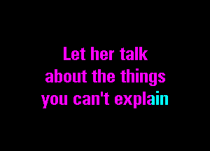 Let her talk

about the things
you can't explain