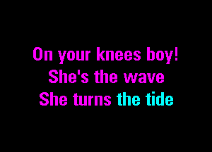 On your knees boy!

She's the wave
She turns the tide