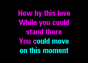 How by this love
While you could

stand there
You could move
on this moment
