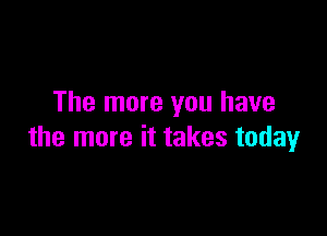 The more you have

the more it takes today