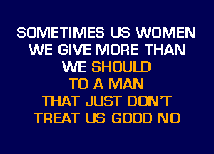 SOMETIMES US WOMEN
WE GIVE MORE THAN
WE SHOULD
TO A MAN
THAT JUST DON'T
TREAT US GOOD NU