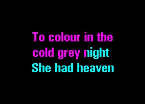 To colour in the

cold grey night
She had heaven