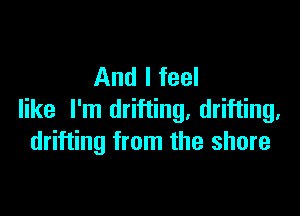 And I feel

like I'm drifting, drifting.
drifting from the shore