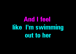 And I feel

like I'm swimming
out to her
