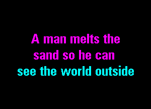 A man melts the

sand so he can
see the world outside