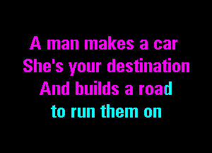 A man makes a car
She's your destination

And builds a road
to run them on
