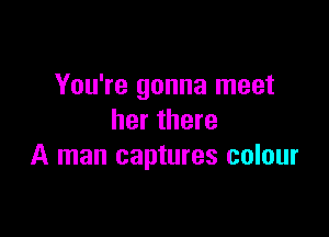 You're gonna meet

her there
A man captures colour
