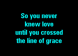 So you never
knew love

until you crossed
the line of grace