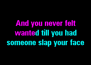 And you never felt

wanted till you had
someone slap your face