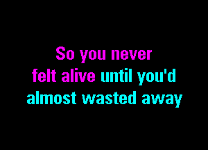 So you never

felt alive until you'd
almost wasted away
