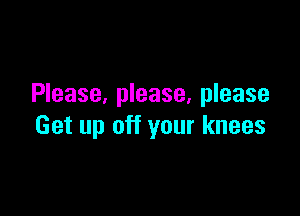 Please, please. please

Get up off your knees
