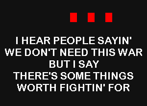 I HEAR PEOPLE SAYIN'
WE DON'T NEED THIS WAR
BUT I SAY
THERE'S SOMETHINGS
WORTH FIGHTIN' FOR