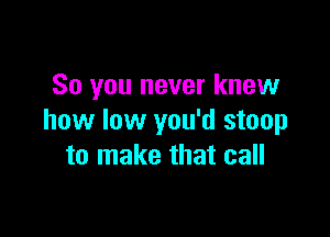 So you never knew

how low you'd stoop
to make that call