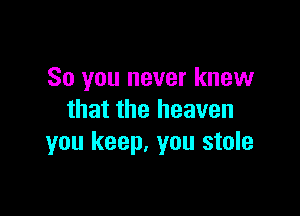 So you never knew

that the heaven
you keep, you stole