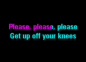 Please, please. please

Get up off your knees