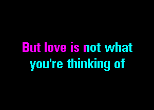 But love is not what

you're thinking of