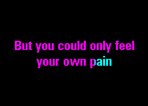 But you could only feel

your own pain