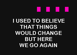 I USED TO BELIEVE
THATTTHNGS
WOUUH MNGE
BUTHERE

WE GO AGAIN I