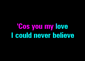 'Cos you my love

I could never believe