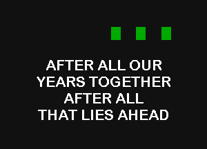 AFTER ALL OUR

YEARS TOG ETH ER
AFTER ALL
THAT LIES AHEAD