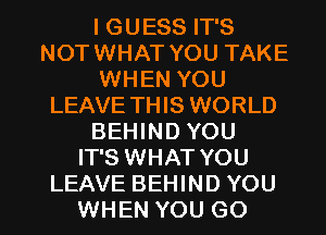 I GUESS IT'S
NOTWHAT YOU TAKE
WHEN YOU
LEAVE THIS WORLD
BEHIND YOU
IT'S WHAT YOU

LEAVE BEHIND YOU
WHEN YOU GO l