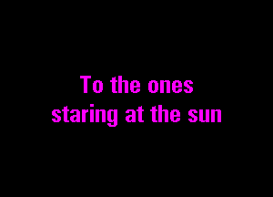 To the ones

staring at the sun