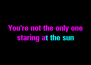 You're not the only one

staring at the sun