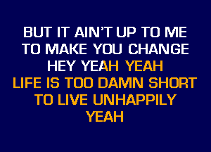 BUT IT AIN'T UP TO ME
TO MAKE YOU CHANGE
HEY YEAH YEAH
LIFE IS TOO DAMN SHORT
TO LIVE UNHAPPILY
YEAH