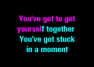 You've got to get
yourself together

You've got stuck
in a moment