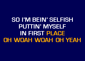 SO I'M BEIN' SELFISH
PU'ITIN' MYSELF
IN FIRST PLACE
OH WOAH WOAH OH YEAH