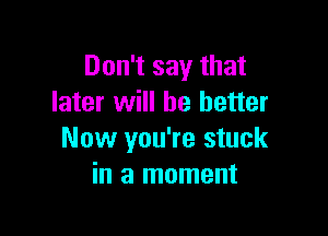 Don't say that
later will he better

Now you're stuck
in a moment