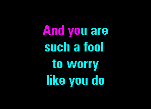 And you are
such a fool

to worry
like you do