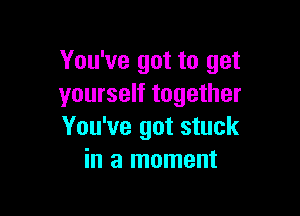 You've got to get
yourself together

You've got stuck
in a moment