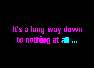 It's a long way down

to nothing at all....