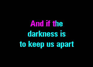 And if the

darkness is
to keep us apart